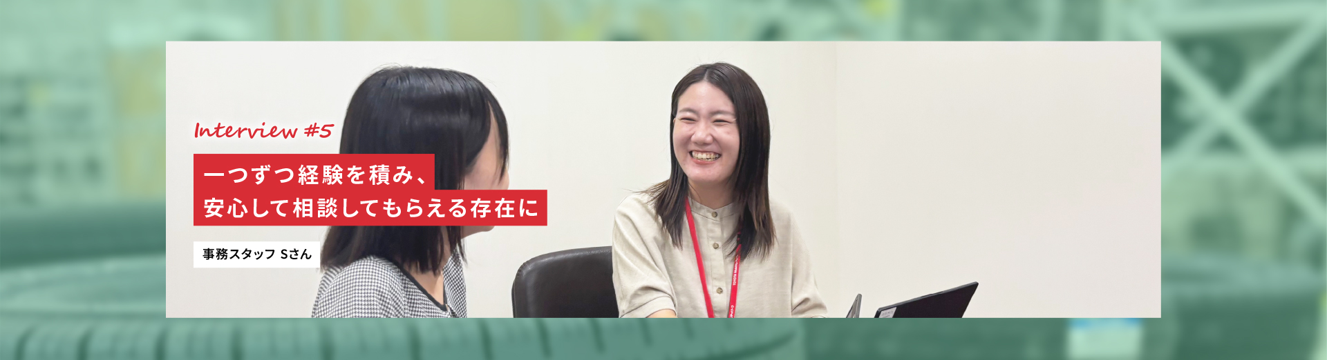 Interview #5 一つずつ経験を積み、安心して相談してもらえる存在に 事務スタッフ Sさん